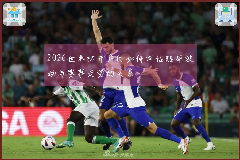 2026世界杯开户时如何评估赔率波动与赛事走势的关系