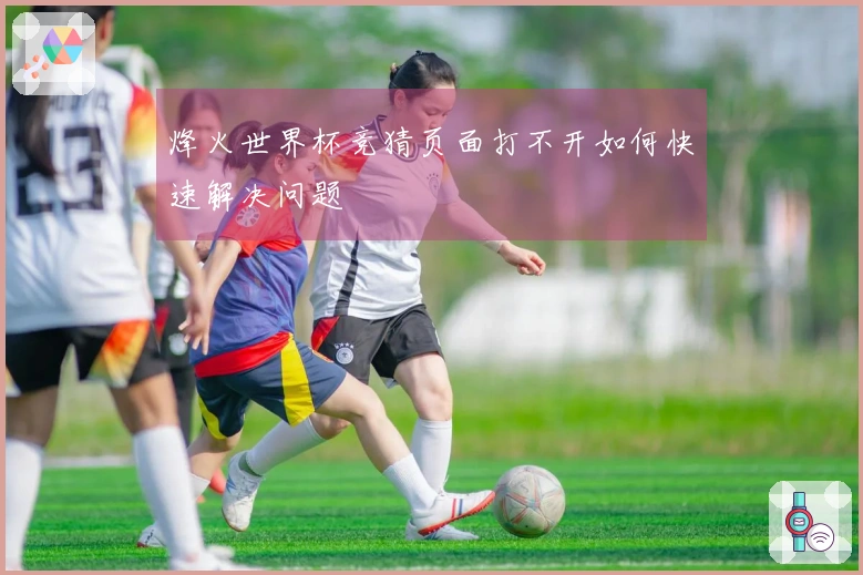 烽火世界杯竞猜页面打不开如何快速解决问题