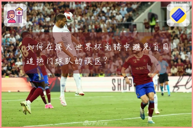 如何在烽火世界杯竞猜中避免盲目追热门球队的误区?