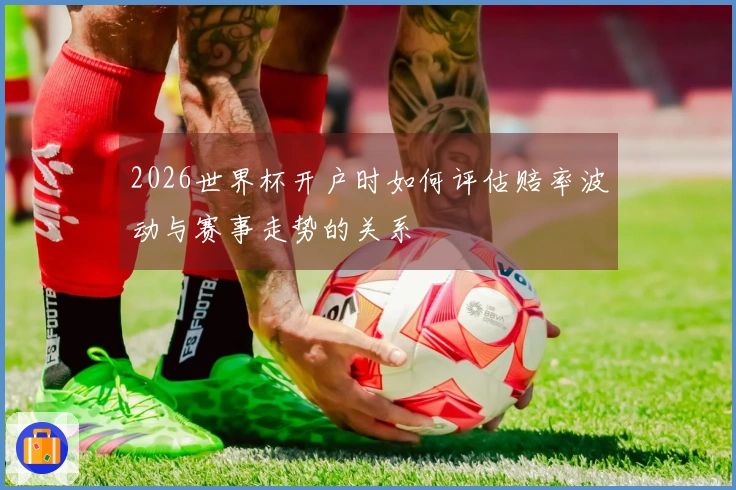 2026世界杯开户时如何评估赔率波动与赛事走势的关系